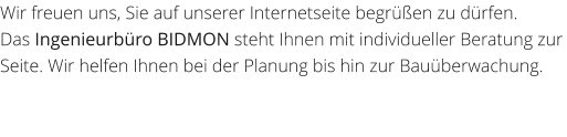 Wir freuen uns, Sie auf unserer Internetseite begren zu drfen. Das Ingenieurbro BIDMON steht Ihnen mit individueller Beratung zur Seite. Wir helfen Ihnen bei der Planung bis hin zur Bauberwachung.