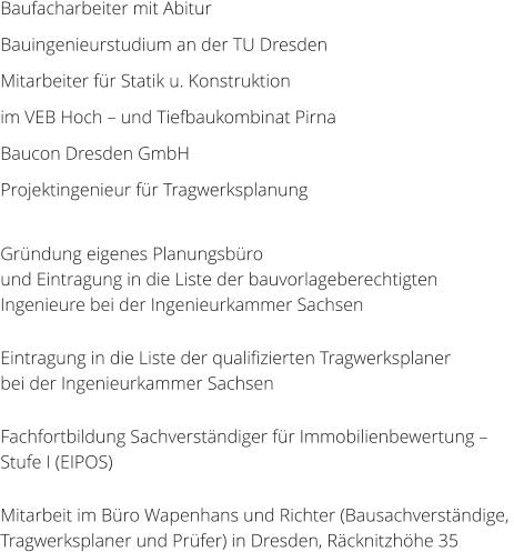 Baufacharbeiter mit Abitur Bauingenieurstudium an der TU Dresden Mitarbeiter fr Statik u. Konstruktion  im VEB Hoch  und Tiefbaukombinat Pirna Baucon Dresden GmbH	 Projektingenieur fr Tragwerksplanung  Grndung eigenes Planungsbro und Eintragung in die Liste der bauvorlageberechtigten Ingenieure bei der Ingenieurkammer Sachsen  Eintragung in die Liste der qualifizierten Tragwerksplaner  bei der Ingenieurkammer Sachsen  Fachfortbildung Sachverstndiger fr Immobilienbewertung   Stufe I (EIPOS)  Mitarbeit im Bro Wapenhans und Richter (Bausachverstndige,  Tragwerksplaner und Prfer) in Dresden, Rcknitzhhe 35