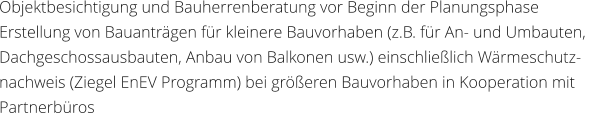 Objektbesichtigung und Bauherrenberatung vor Beginn der Planungsphase Erstellung von Bauantrgen fr kleinere Bauvorhaben (z.B. fr An- und Umbauten,  Dachgeschossausbauten, Anbau von Balkonen usw.) einschlielich Wrmeschutz- nachweis (Ziegel EnEV Programm) bei greren Bauvorhaben in Kooperation mit  Partnerbros